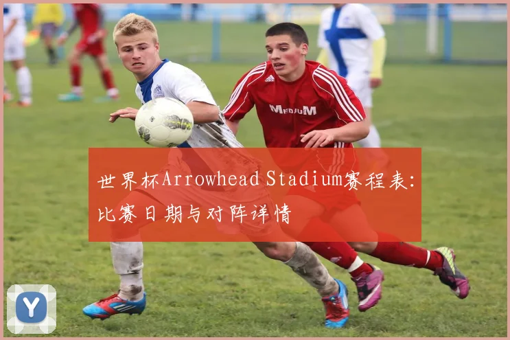 世界杯Arrowhead Stadium赛程表：比赛日期与对阵详情